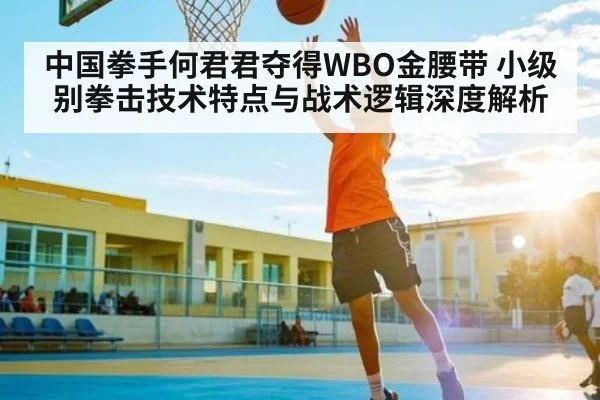 中国拳手何君君夺得WBO金腰带 小级别拳击技术特点与战术逻辑深度解析